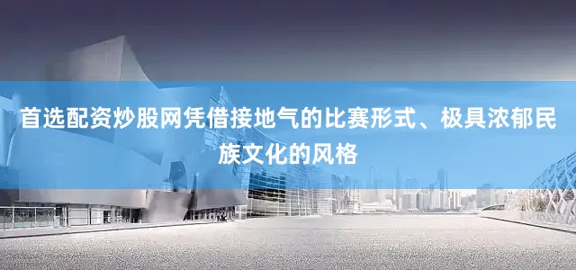 首选配资炒股网凭借接地气的比赛形式、极具浓郁民族文化的风格