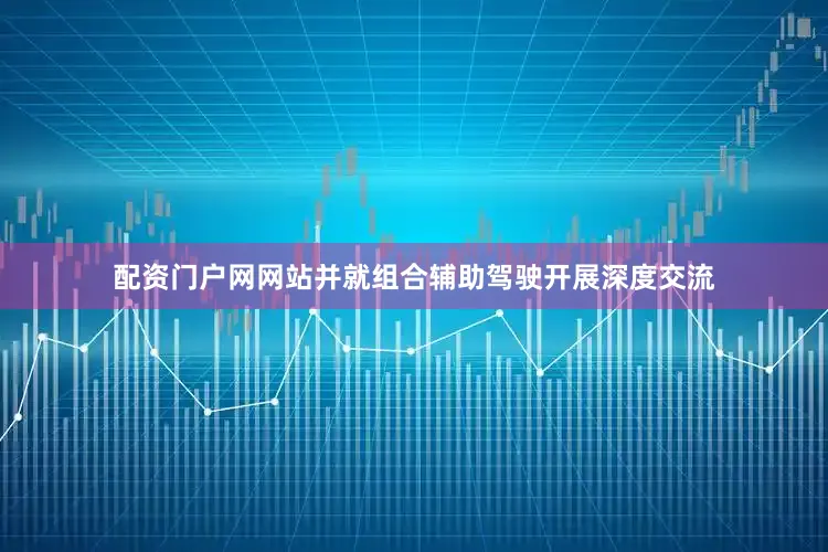 配资门户网网站并就组合辅助驾驶开展深度交流