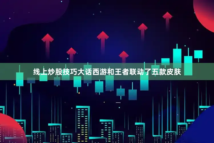 线上炒股技巧大话西游和王者联动了五款皮肤