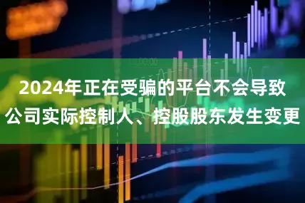 2024年正在受骗的平台不会导致公司实际控制人、控股股东发生变更