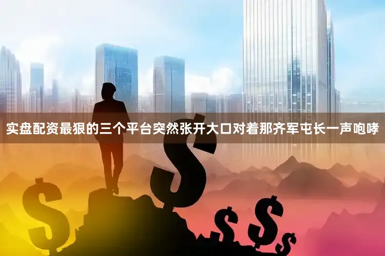 实盘配资最狠的三个平台突然张开大口对着那齐军屯长一声咆哮