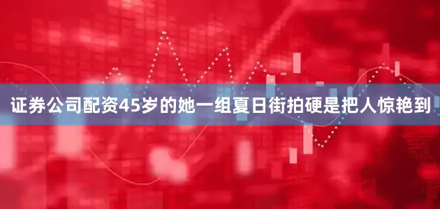证券公司配资45岁的她一组夏日街拍硬是把人惊艳到