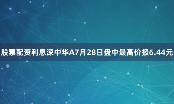 股票配资利息深中华A7月28日盘中最高价报6.44元