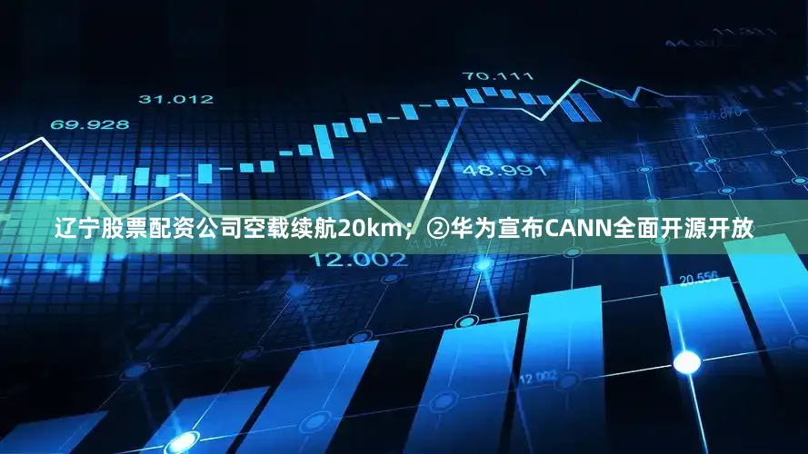 辽宁股票配资公司空载续航20km；②华为宣布CANN全面开源开放