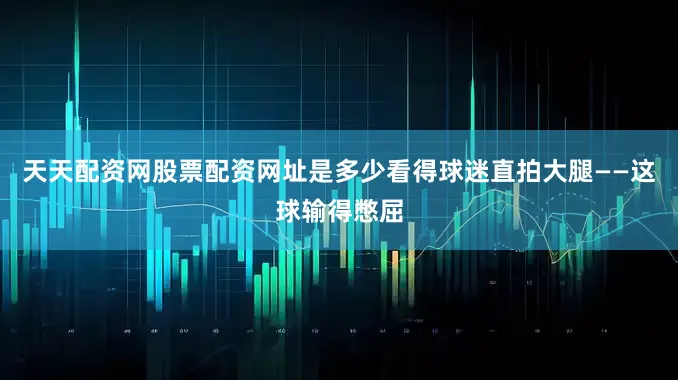 天天配资网股票配资网址是多少看得球迷直拍大腿——这球输得憋屈