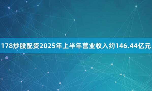 178炒股配资2025年上半年营业收入约146.44亿元