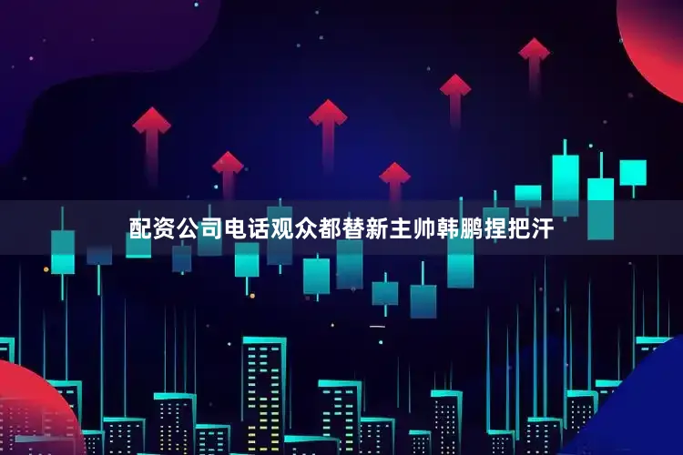 配资公司电话观众都替新主帅韩鹏捏把汗