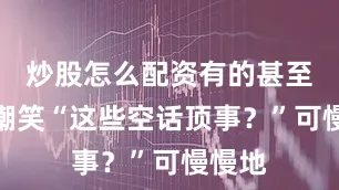 炒股怎么配资有的甚至暗自嘲笑“这些空话顶事？”可慢慢地
