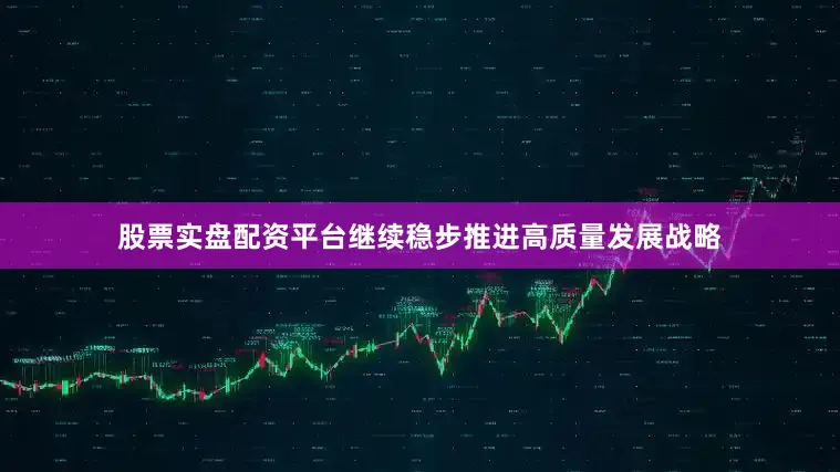 股票实盘配资平台继续稳步推进高质量发展战略