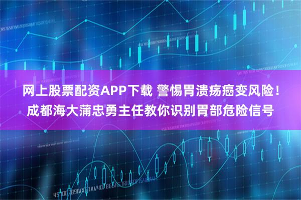 网上股票配资APP下载 警惕胃溃疡癌变风险！成都海大蒲忠勇主任教你识别胃部危险信号