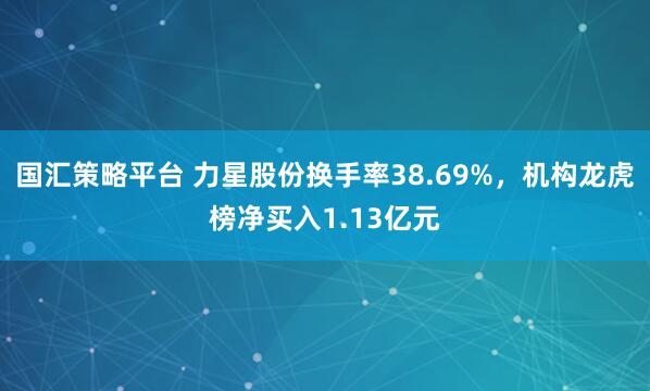 国汇策略平台 力星股份换手率38.69%，机构龙虎榜净买入1.13亿元