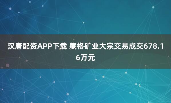 汉唐配资APP下载 藏格矿业大宗交易成交678.16万元