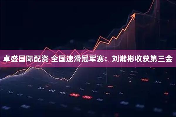 卓盛国际配资 全国速滑冠军赛：刘瀚彬收获第三金