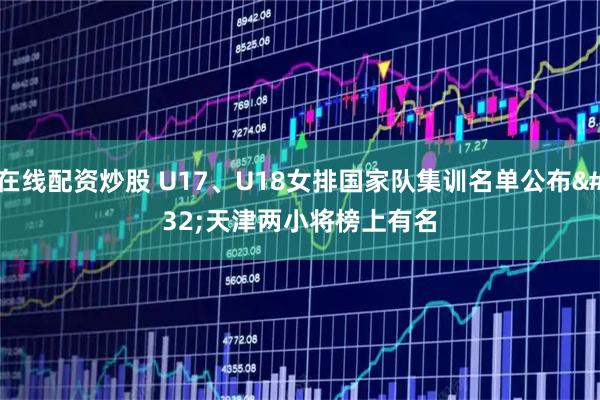 在线配资炒股 U17、U18女排国家队集训名单公布 天津两小将榜上有名