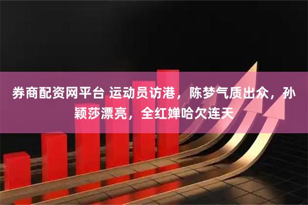 券商配资网平台 运动员访港，陈梦气质出众，孙颖莎漂亮，全红婵哈欠连天