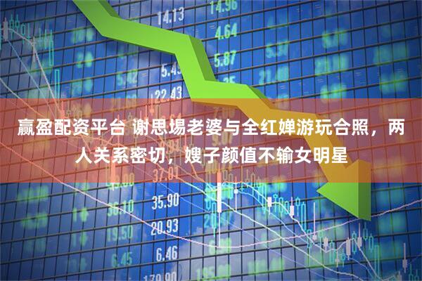 赢盈配资平台 谢思埸老婆与全红婵游玩合照，两人关系密切，嫂子颜值不输女明星