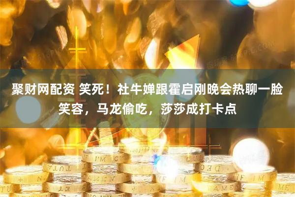 聚财网配资 笑死！社牛婵跟霍启刚晚会热聊一脸笑容，马龙偷吃，莎莎成打卡点