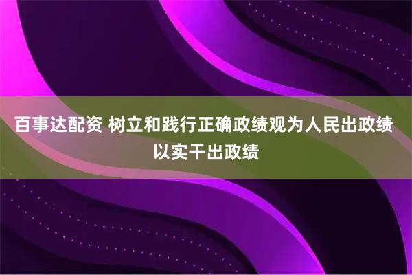百事达配资 树立和践行正确政绩观为人民出政绩 以实干出政绩