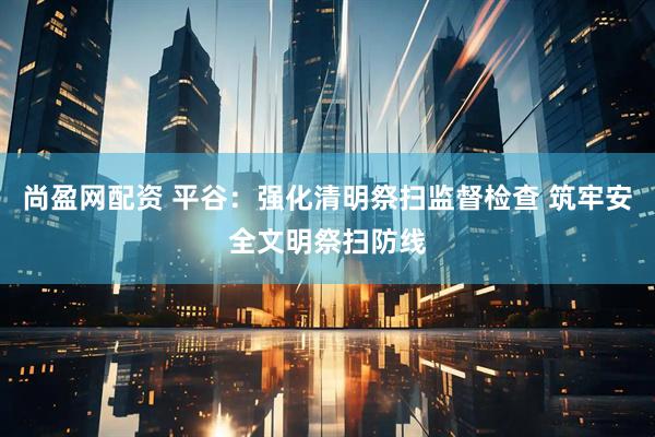 尚盈网配资 平谷：强化清明祭扫监督检查 筑牢安全文明祭扫防线