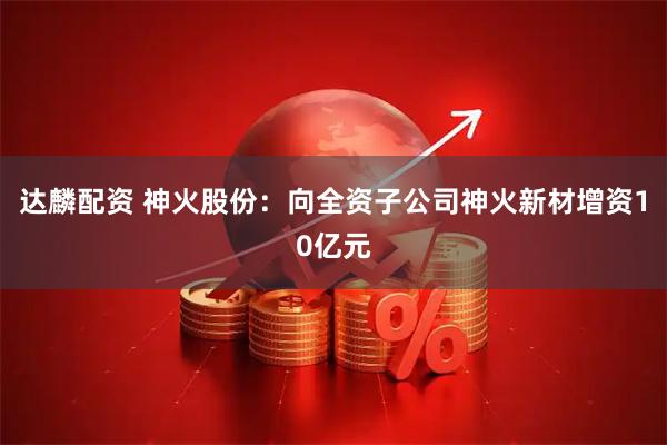 达麟配资 神火股份：向全资子公司神火新材增资10亿元