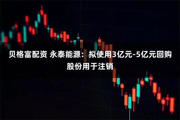 贝格富配资 永泰能源：拟使用3亿元-5亿元回购股份用于注销