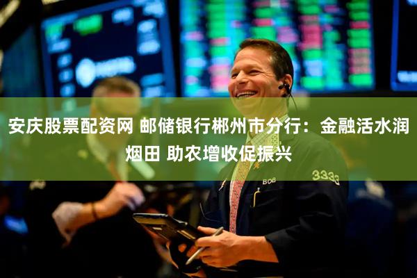安庆股票配资网 邮储银行郴州市分行：金融活水润烟田 助农增收促振兴
