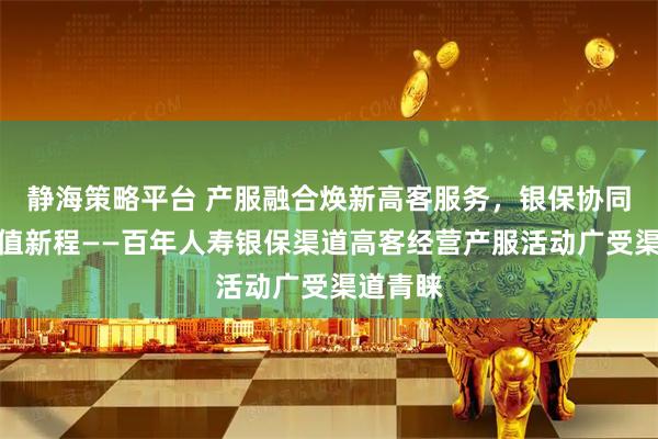 静海策略平台 产服融合焕新高客服务，银保协同共启价值新程——百年人寿银保渠道高客经营产服活动广受渠道青睐