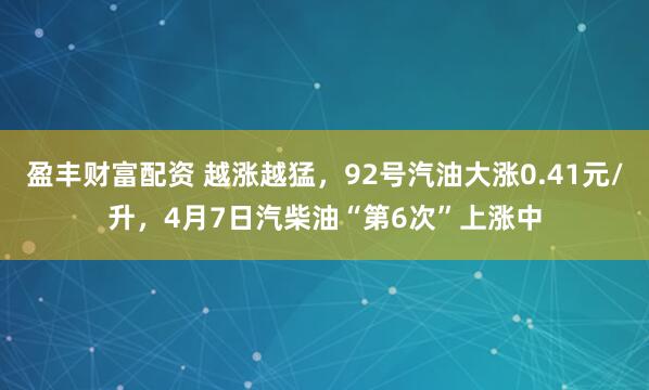盈丰财富配资 越涨越猛，92号汽油大涨0.41元/升，4月7日汽柴油“第6次”上涨中