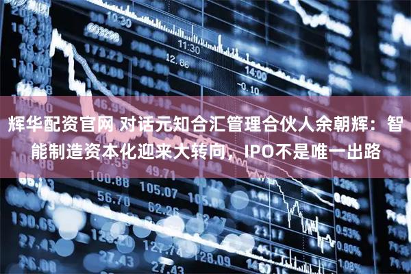 辉华配资官网 对话元知合汇管理合伙人余朝辉：智能制造资本化迎来大转向，IPO不是唯一出路