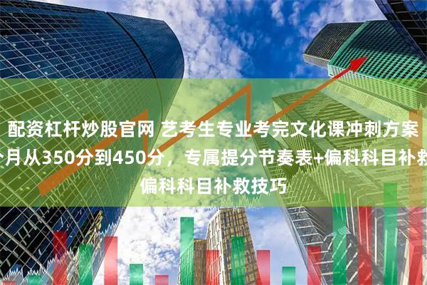 配资杠杆炒股官网 艺考生专业考完文化课冲刺方案：3个月从350分到450分，专属提分节奏表+偏科科目补救技巧