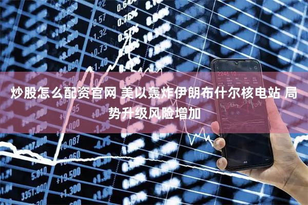 炒股怎么配资官网 美以轰炸伊朗布什尔核电站 局势升级风险增加