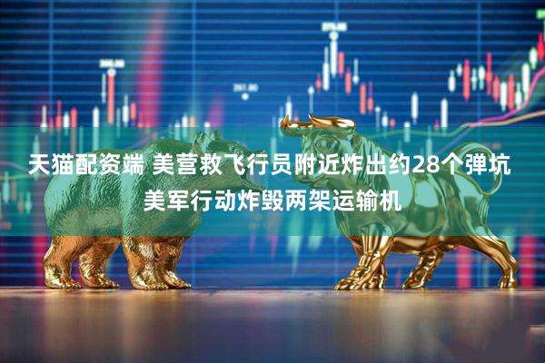 天猫配资端 美营救飞行员附近炸出约28个弹坑 美军行动炸毁两架运输机