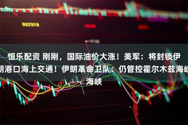 恒乐配资 刚刚，国际油价大涨！美军：将封锁伊朗港口海上交通！伊朗革命卫队：仍管控霍尔木兹海峡