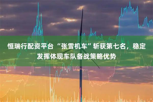 恒瑞行配资平台 “张雪机车”斩获第七名，稳定发挥体现车队备战策略优势