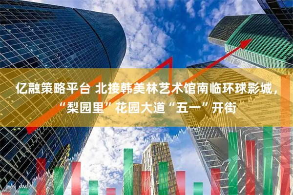 亿融策略平台 北接韩美林艺术馆南临环球影城，“梨园里”花园大道“五一”开街