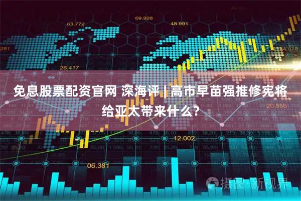 免息股票配资官网 深海评 | 高市早苗强推修宪将给亚太带来什么？