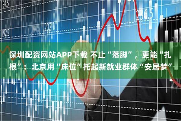 深圳配资网站APP下载 不止“落脚”，更能“扎根”：北京用“床位”托起新就业群体“安居梦”