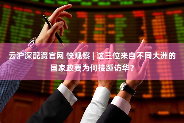云沪深配资官网 快观察 | 这三位来自不同大洲的国家政要为何接踵访华？