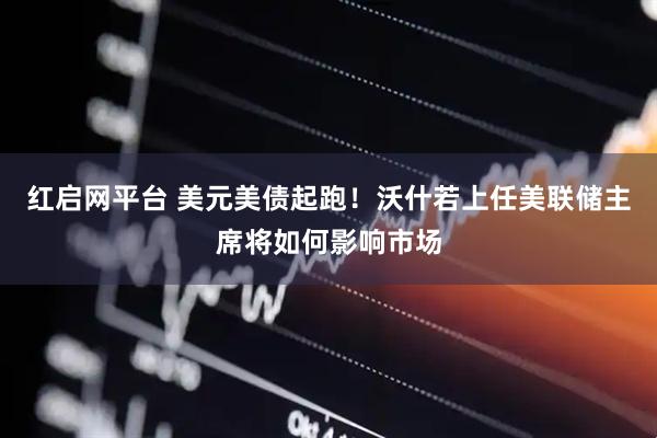 红启网平台 美元美债起跑！沃什若上任美联储主席将如何影响市场