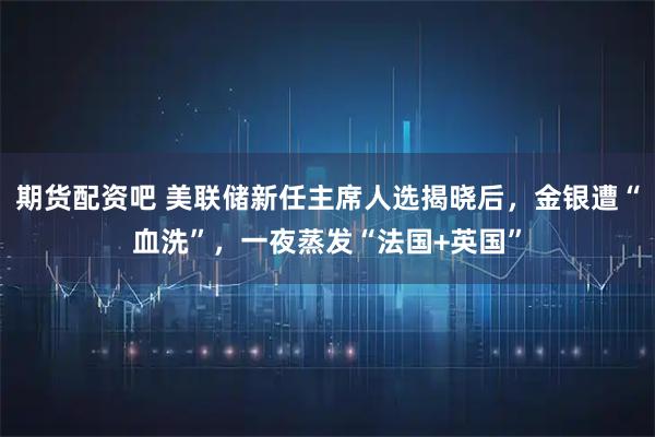 期货配资吧 美联储新任主席人选揭晓后，金银遭“血洗”，一夜蒸发“法国+英国”