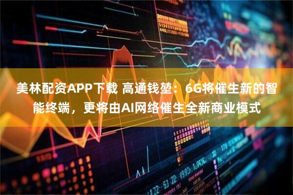 美林配资APP下载 高通钱堃：6G将催生新的智能终端，更将由AI网络催生全新商业模式