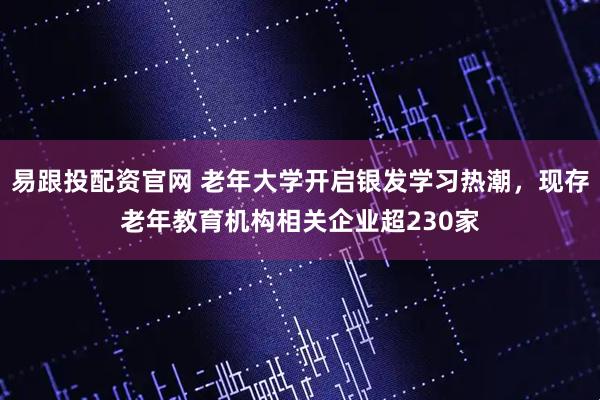 易跟投配资官网 老年大学开启银发学习热潮，现存老年教育机构相关企业超230家