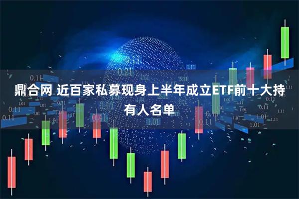 鼎合网 近百家私募现身上半年成立ETF前十大持有人名单