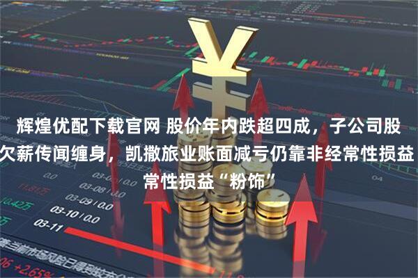 辉煌优配下载官网 股价年内跌超四成，子公司股权流拍欠薪传闻缠身，凯撒旅业账面减亏仍靠非经常性损益“粉饰”